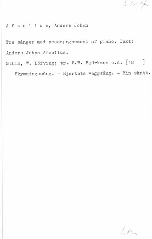 Afzelius, Anders Johan S. 1r. Pf.
Afzelius, AndersJohan

Tre sånger med accompagnement af piano. Text:
Anders Johan Afzelius.
Sthlm, W. Löfving; tr. E.W. Björkman u.å. [18 ]

Skymningssång. - Hjertats vaggsång. - Min skatt.