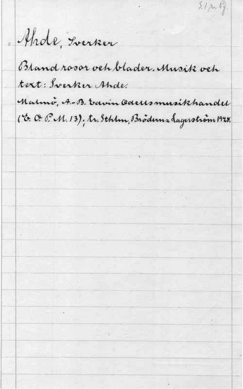 Ahde, Sverker S. 1r. Pf.
Ahde, Sverker
Bland rosor och blader. Musik och
text: Sverker Ahde.
Malmö, A.-B. edvin Odells musikhandel
(E.O.P.M. 13); tr. Sthlm, Bröderna Lagerström 1928.