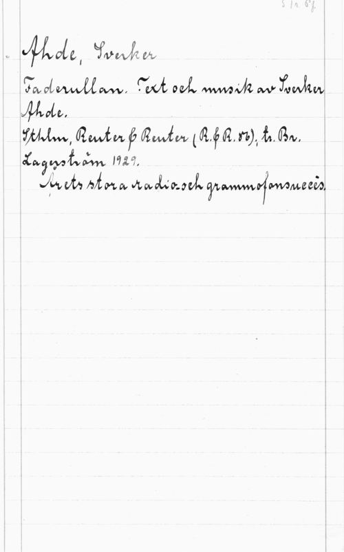 Ahde, Sverker S. 1r. Pf.
Ahde, Sverker
Faderullan. Text och musik av Sverker
Ahde.
Sthlm, Reuter & reuter (R.&R.86); tr. Br.
Lagerström 1929.
Årets stora radio- och grammofonsuccès.