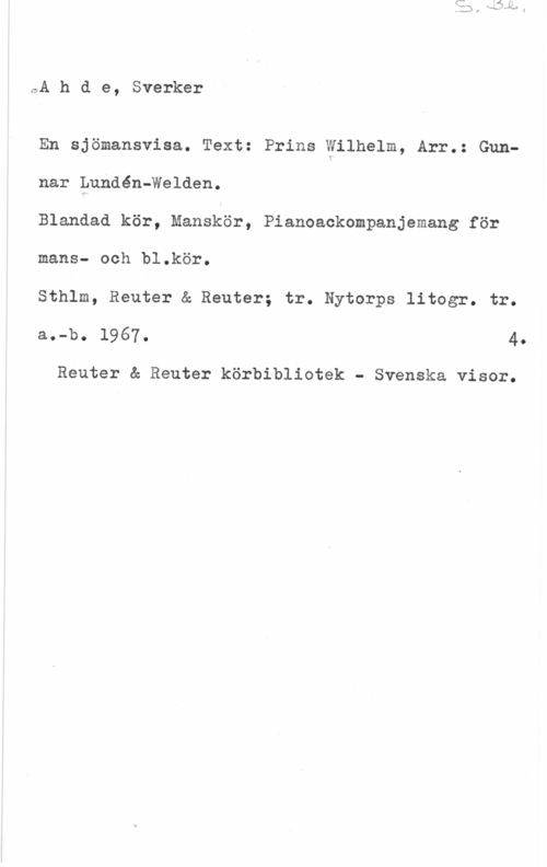 Ahde, Sverker S. Bl.

Ahde, Sverker

En sjömansvisa. Text: Prins Wilhelm, Arr.: Gun-
nar Lundén-Welden.
Blandad kör, Manskör, Pianoackompanjemang för
mans- och bl.kör.
Sthlm, Reuter & Reuter; tr. Nytorps litogr. tr.
a.-b. 1967. 4.

Reuter & Reuter körbibliotek - Svenska visor.