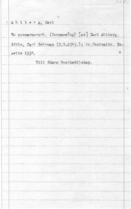 Ahlberg, Carl S. 4 bl.r.

Ahlberg, Carl
En sommarmarsch. (Sommarsång) [av] Carl Ahlberg.
Sthlm, Carl Gehrman (C.G.2949.); tr. Centraltr. Es-
selte 1938. 8.
Till Skara Musiksällskap.