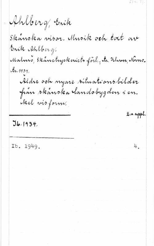 Ahlberg, Erik S. 1r. Pf.

Ahlberg, Erik
Skånska visor. Musik och text av
Erik Ahlberg.
Malmö, Skånetryckeriets förl.; tr. Khvn, Norno-
tr. 1934.
Äldre och nyare situationsbilder
från skånska landsbygden i en-
kel visform.
____________ 2:a uppl.
Ib. 1934.
____________
Ib. 1949. 4.