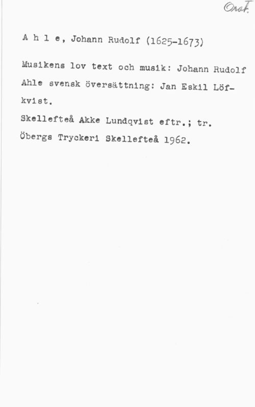 Ahle, Johann Rudolf Orat.

Ahle, Johann Rudolf (1625-1673)

Musikens lov text och musik: Johann Rudolf
Ahle svensk översättning: Jan Eskil Löf-
kvist.
Skellefteå Akke Lundqvist eftr.; tr.
Öbergs Tryckeri Skellefteå 1962.