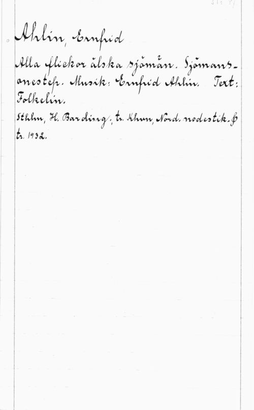 Ahlin, Ernfrid S. 1r. Pf.

Ahlin, Ernfrid
Alla flickor älska sjömän. Sjömans-
onestep. Musik: Ernfrid Ahlin. Text:
Folkelin.
Sthlm, H. Barding; tr. Khvn, Nord. nodestik. &
tr. 1932.