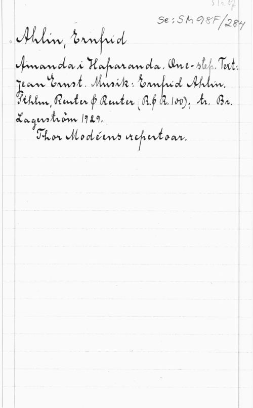 Ahlin, Ernfrid S. 1r. Pf.
Se: SM98F/284
Ahlin, Ernfrid
Amanda i Haparanda. One-step. Text:
Jean Ernst. Musik: Ernfrid Ahlin.
Sthlm, Reuter & Reuter (R.&R. 100); tr. Br.
Lagerström 1929.
Thor Modéens repertoar.