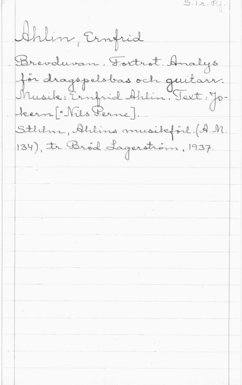 Ahlin, Ernfrid S. 1r. Pf.

Ahlin, Ernfrid
Brevduvan. Foxtrot. Analys
för dragspelsbas och guitarr.
Musik: Ernfrid Ahlin. Text: Jo-
kern [= Nils Perne].
Sthlm, Ahlins musikförl. (A.M.
134), tr. Bröd. Lagerström, 1937.