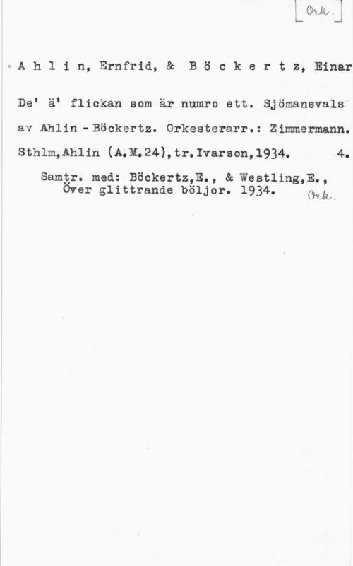 Ahlin, Ernfrid & Böckertz, Einar c:A h l i n, Ernfrid, & B ö e k e r t z, Einar

DeI äI flickan som är numro ett. Sjömansvals
av Ahlin-Böokertz. Orkesterarr.: Zimmermann.
sthlm,lh11n (11.11. 24), tr. Ivarson, 1934. 4.

Samtr. med: Böckertz,E., & Westling,E.,
Over glittrande böljor. 1934. kah