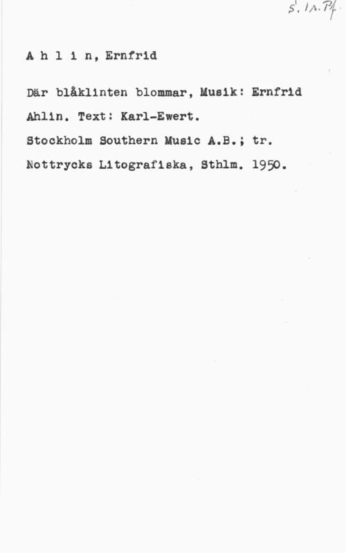 Ahlin, Ernfrid Ah1 1 n, Ernrrid

Där blåklinten blommar, Musik: Ernfrld
Ahlin. Text: Karl-Ewert.

Stockholm Southern Music A.B.; tr.
Nottryoks Litografiska, Sthlm. 1950.