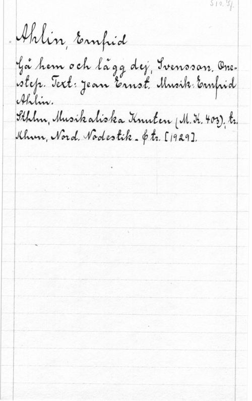 Ahlin, Ernfrid S. 1r. Pf.

Ahlin, Ernfried
Gå hem och lägg dej, Svensson. one-
step. Text: Jean Ernst. Musik: Ernfrid
Ahlin.
Sthlm, Musikaliska Knuten (M.K. 403); tr.
Khvn, Nord. Nodestik- & tr. [1929].