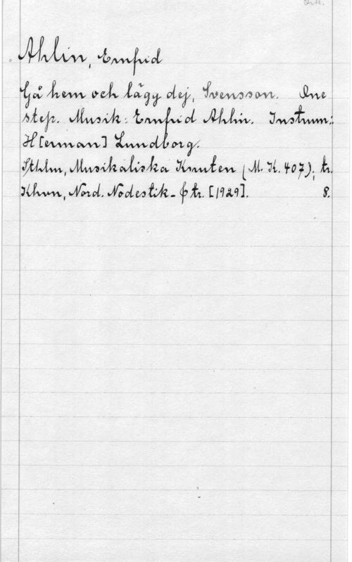 Ahlin, Ernfrid Ork.

Ahlin, Ernfrid
Gå hem och lägg dej, Svensson. One
step. Musik: Ernfrid Ahlin. Instrum.:
H[erman] Lundborg.
Sthlm, Musikaliska Knuten (M.K. 407); tr.
Khvn, Nord. Nodestik- & tr. [1929]. 8.