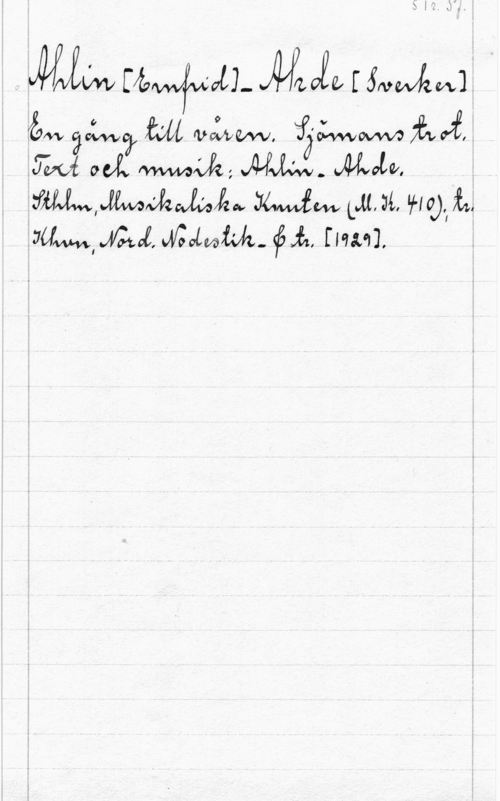 Ahlin, Ernfrid & Ahde, Sverker S. 1r. Pf.

Ahlin [Ernfrid] - Ahde [Sverker]
En gång till våren. Sjämans trot.
Text och musik: Ahlin-Ahde.
Sthlm, Musikaliska Knuten (M.K. 410); tr.
Khvn, Nord. Nodestik- & tr. [1929].