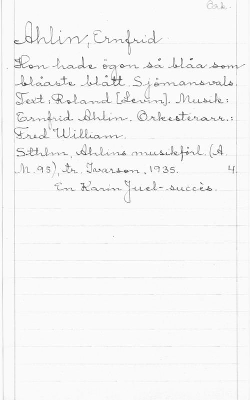 Ahlin, Ernfrid Ork.

Ahlin, Ernfrid
Hon hade ögon så blåa som
blåaste blått. Sjömansvals.
Text: Roland [Levin]. Musik:
Ernfrid Ahlin. Orkesterarr.: 
Fred William.
Sthlm, Ahlins musikförl. (A.
M. 95), tr. Ivarson, 1935. 4.
En Karin Juel-succès.