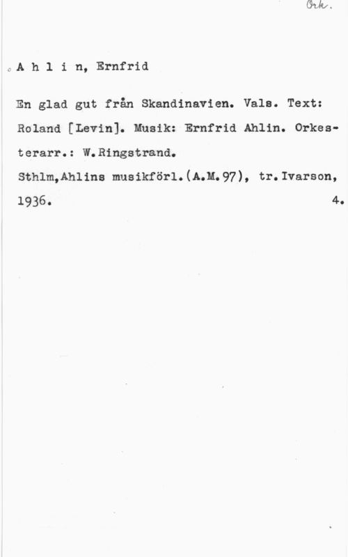 Ahlin, Ernfrid 0A h 1 i n, Ernfrid

En glad gut från Skandinavien. Vala. Text:

Roland [Levin]. Musik: Ernfrid Ahlin. Orkes
terarr.: W.Ringstrand.

Sthlm,Ahlins musikförl.(A.M;97), tr.Ivarson,

1936. 4.