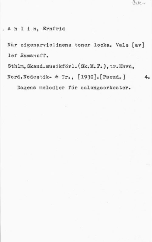 Ahlin, Ernfrid 0Ah1 in, Ernfrid

När zigenarviolinene toner locka. Vals [av]
Ief Ramanoff.

sthlm, skand.musikför1.(sk.n. F. ), tramvn,
Nord.Nodeetik- & Tr., [1930].[Pseud.] 4.

Dagens melodier för salongsorkester.
