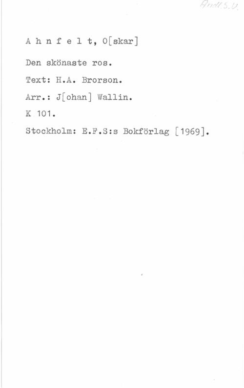 Ahnfelt, Oscar Ahnfelt, O[skar]

Den skönaste ros.
Text: H.A. Brorson.
Arr.: Jfohan] Wallin.
K 101.

Stockholm: E.F.S:s Bokförlag [1969].