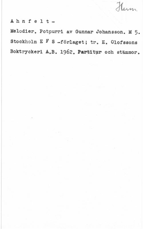 Ahnfelt, Oscar Ahnfelt
Melodier. Potpurri av Gunnar Johansson. M 5.
Stockholm E F S -föl-let; tr. E. Olofssons
Boktryokeri LB. 1962. Partitgtr och stämmor.
