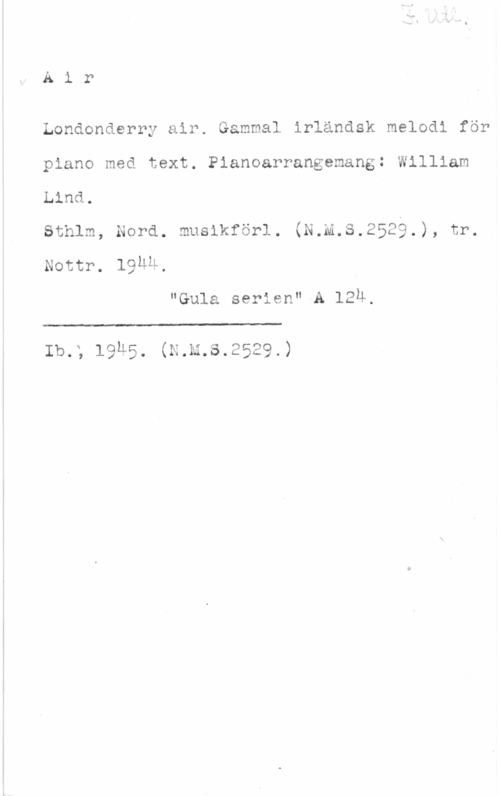 Lind, William Air

Londonderry air. Gammal irländsk melodi för
piano med text. Pianoarrangemang: William
Lind.
sthlm, nord. moolkforl. (N.n.s.2529.), tr.
Nottr. 19ÄM,

"Gula serien" A 129.

 

lb.; l9u5. (N.k.s.2529.)
