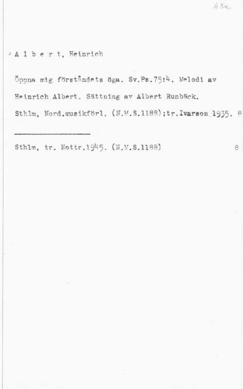 Albert, Heinrich JÅA 1 b c r t, Heinrich

Öppna mig förståndcts öga. Sv.Ps.75:n. Melodi av

Heinrich Albert. Sättning av Albert Runbäck.

sthlm, Nord.muslkförl. (N v.s.lles);tr.1varaon 1935.

 

sthlm, tr. Nottr.19h5. (N,v.s.llse)

9

II)