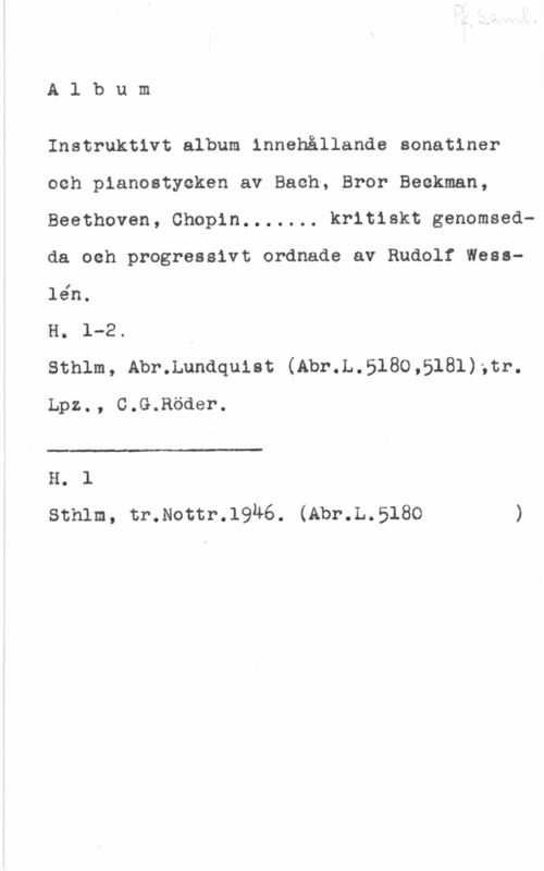 Instruktivt album Album

Instruktivt album innehållande sonatiner
och pianostyeken av Bach, Bror Beckman,
Beethoven, Chopin....... kritiskt genomsedda och progressivt ordnade av Rudolf Wesslén.

H. 1-2.

Sthlm, Abr.Lundquist (Abr.L.5180,5181);tr.
Lpz., C.G.Röder.

 

H. 1
sthlm, tr.Noctr.19u6. (Abr.L.518o )