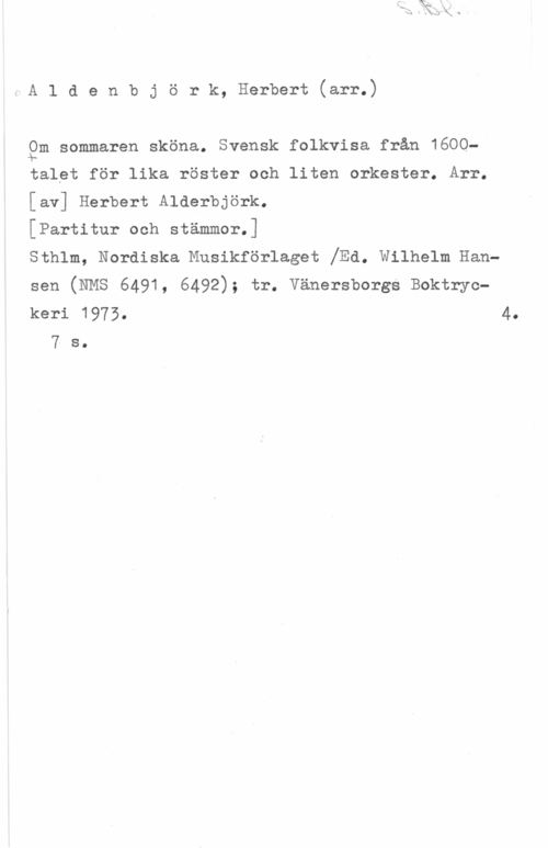 Aldenbjörk, Herbert Aldenbjörk, Herbert(arr.)

gm sommaren sköna. Svensk folkvisa från 1609
talet för lika röster och liten orkester. Arr.

[av] Herbert Alderbjörk.

[Partitur och stämmor.]

sthlm, Nordiska Musikförlaget jEd. wilhelm Han
sen (NMS 6491, 6492); tr. vänersborgs Boktryc
keri 1973. 4.
7 s.