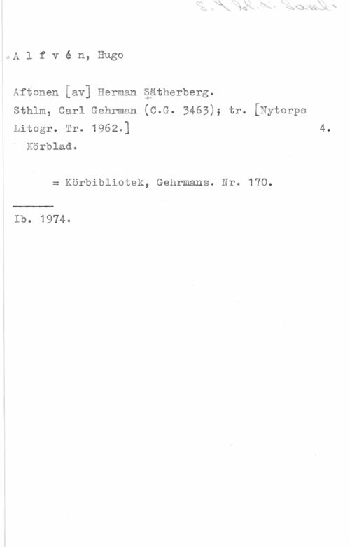 Alfvén, Hugo Emil Aftonen [av] Herman äätherberg.

Sthlm, Carl Gehrman (C.G. 3463); tr. [Nytorps
Litogr. Tr. 1962.] 4.
Körblad.

= Körbibliotek, Gehrmans. Nr. 170.

Ib.