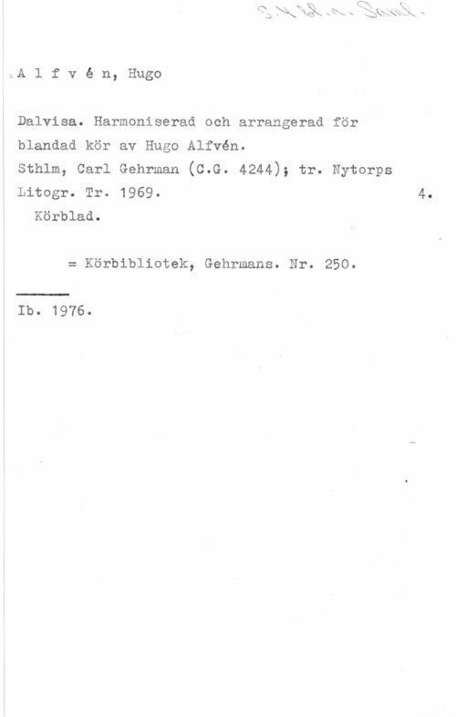 Alfvén, Hugo Emil AA l f v é n, Hugo

Dalvisa. Harmoniserad och arrangerad för
blandad kör av Hugo Alfvén.

Sthlm, Carl Gehrman (C.G. 4244); tr. Nytorps
Litogr. Tr. 1969. 4.
Körblad.

= Körbibliotek, Gehrmans. Nr. 250.

Ib. 1976.