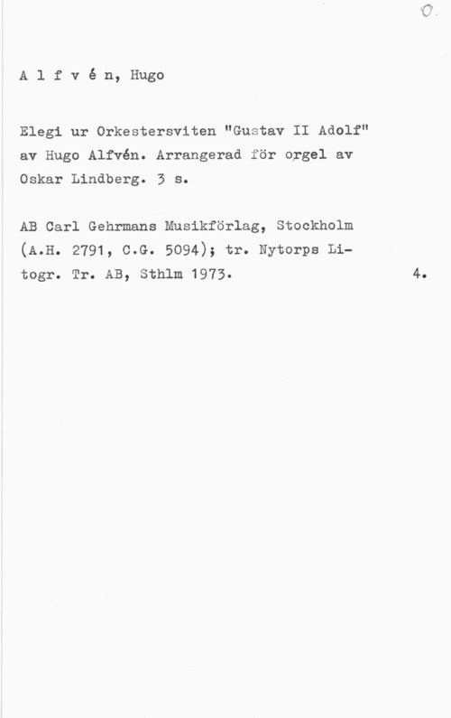 Alfvén, Hugo Emil Alfvé n, Hugo

Elegi ur Orkestersviten "Gustav II Adolf"
av Hugo Alfvén. Arrangerad för orgel av
Oskar Lindberg. 3 s.

AB Carl Gehrmans Musikförlag, Stockholm
(A.H. 2791, c.G. 5094); tr. Nytorps Litogr. Tr. AB, Sthlm 1973. 4.