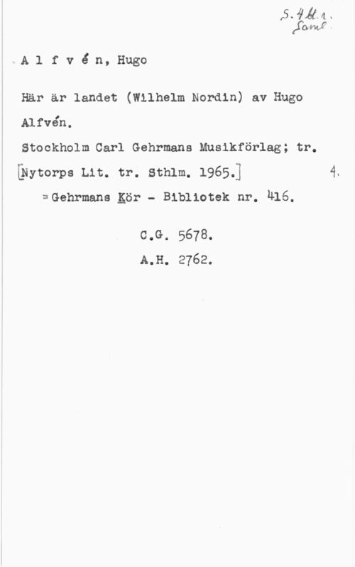 Alfvén, Hugo Emil fam-ff

JAlfvénme

Här är landet (Wilhelm Nordin) av Hugo

Alfvén.

Stockholm Carl Gehrmans Musikförlag; tr.

[Nytorps Lit. tr. sthlm. 1965.]
=Gehrmans Lör - Bibliotek nr. I416.

c.G. 5678.
LH. 2762.