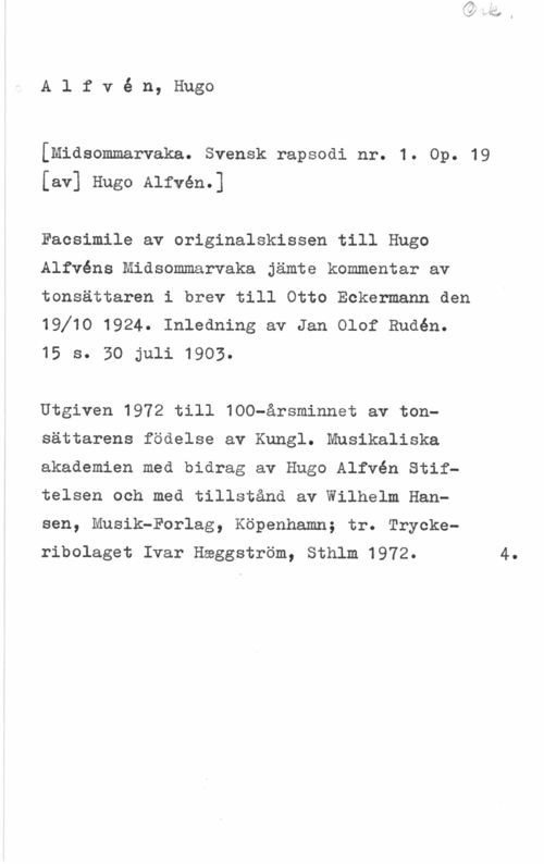 Alfvén, Hugo Emil Alfvé n, Hugo

[Midsommarvaka. Svensk rapsodi nr. 1. Op. 19
[av] Hugo Alfvén.]

Faosimile av originalskissen till Hugo
Alfvéns Midsommarvaka jämte kommentar av
tonsättaren i brev till Otto Eckermann den
19f10 1924. Inledning av Jan Olof Budén.
15 s. SO-juli 1903.

Utgiven 1972 till 100-årsminnet av tonsättarens födelse av Kungl. Musikaliska
akademien med bidrag av Hugo Alfvén Stiftelsen och med tillstånd av Wilhelm Hansen, Musik-Forlag, Köpenhamn; tr. Trycke
ribolaget Ivar Häggström, Sthlm 1972. 4.