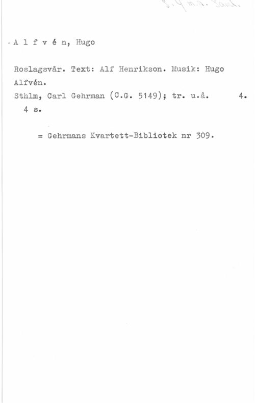 Alfvén, Hugo Emil Alfvé n, Hugo

Roslagsvår. Text: Alf Henrikson. Musik: Hugo

Alfvén.

sthlm, carl Gehrman (C.G. 5149); tr. u.å. 4.
4 s.

= Gehrmans Kvartett-Bibliotek nr 309.
