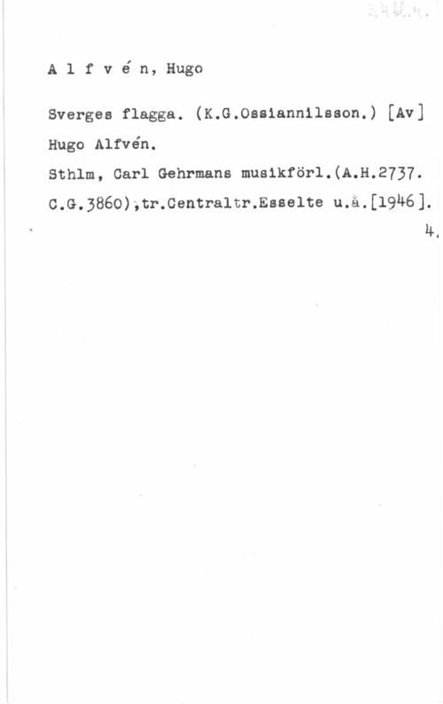 Alfvén, Hugo Emil Alfvé n, Hugo

Sverges flagga. (K.G.Osaiannilason.) [Av]

Hugo Alfvén.

Sthlm, Carl Gehrmans musikförl.(A.H.2737.

c.G.3860),tr.cemtra1tr.saaelte u.ä.[l9u6].
4.