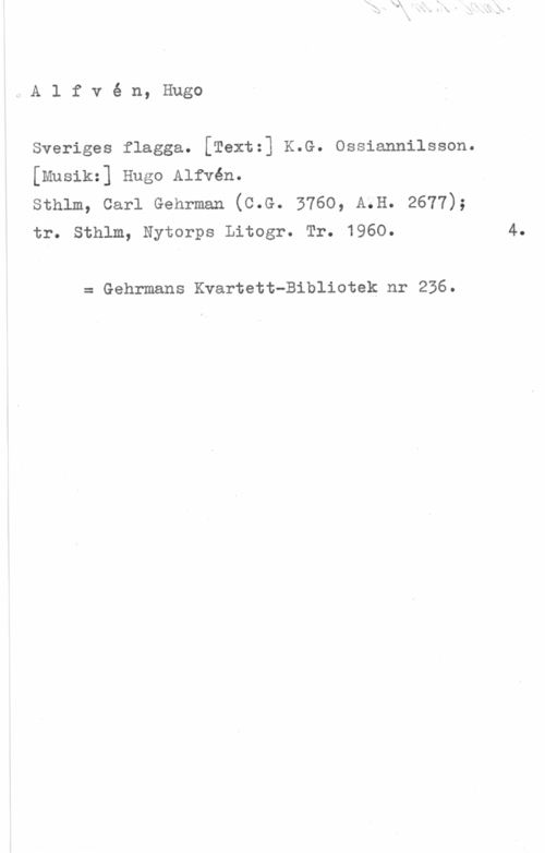 Alfvén, Hugo Emil Alfvé n, Hugo

Sveriges flagga. [Textz] K.G. Ossiannilsson.
[Musikz] Hugo Alfvén.

sthlm, carl Gehrman (c.G. 3760, A.H. 2677);
tr. Sthlm, Nytorps Litogr. Tr. 1960.

= Gehrmans Kvartett-Bibliotek nr 236.

4.