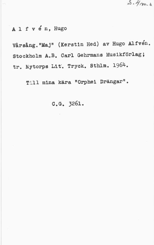 Alfvén, Hugo Emil Alfvé n, Hugo

Vårsång."HaJ" (Kerstin Hed) av Hugo Alfvén.
stockholm A.B. carl Gehrmans nualkförlag;
tr. Nytorpe Lit. Tryck. sthlm. 196h.

Till mina kära "Orphei Drängar".

c.G. 3261.