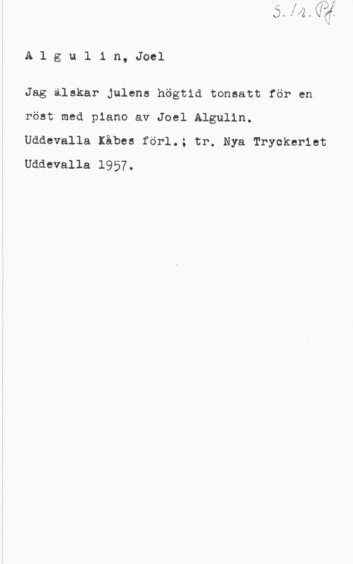 Algulin, Joel Algulin, Joel

Jag älskar julens högtid tonsatt för en
röst med piano av Joel Algulin.

Uddevalla Kåbes förl.; tr. Nya Tryckeriet
Uddevalla 1957.