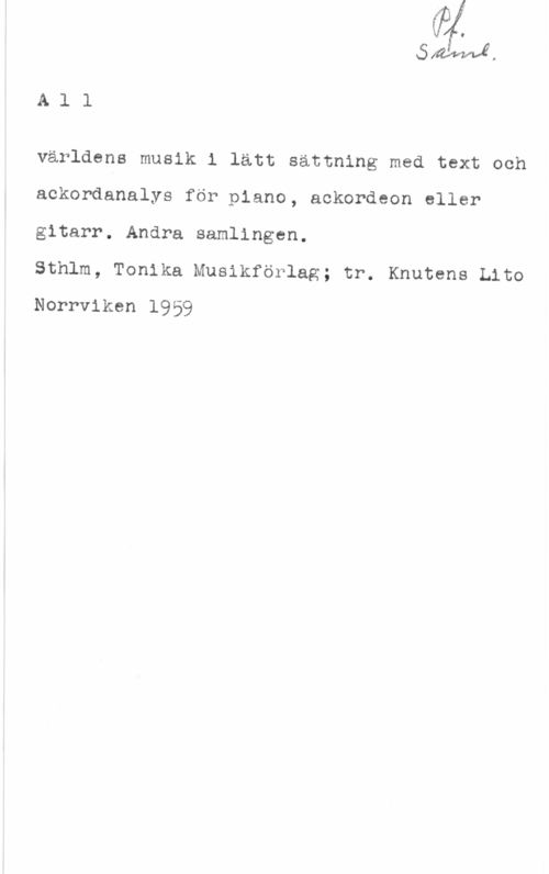 All världens musik Mila.
A l l

världens musik i lätt sättning med text och
ackordanalys för piano, ackordeon eller
gitarr. Andra samlingen.

Sthlm, Tonika Musikförlag; tr. Knutens Lito
Norrviken 1959