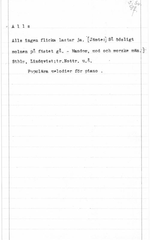 Alls ingen flicka lastar ja A1 1 s
Ålls ingen flicka lastar ja. [Jämteijså ödsligt

molnen på fästet gå. f Mandom, mod och morske mängär

Sthlrr- , Lindqvist : tr.Nottr. u. 

Populära melodier för piano .