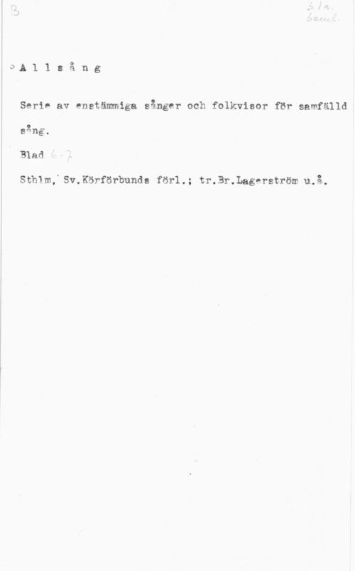 Allsång I0.A1 lsång

 

Serie av enstämmiga sånger och folkvisor för samfälld
sång.
Blad

Sthlm, Sv.Körförbunde förl.; tr.Br.Lagerström u.å.