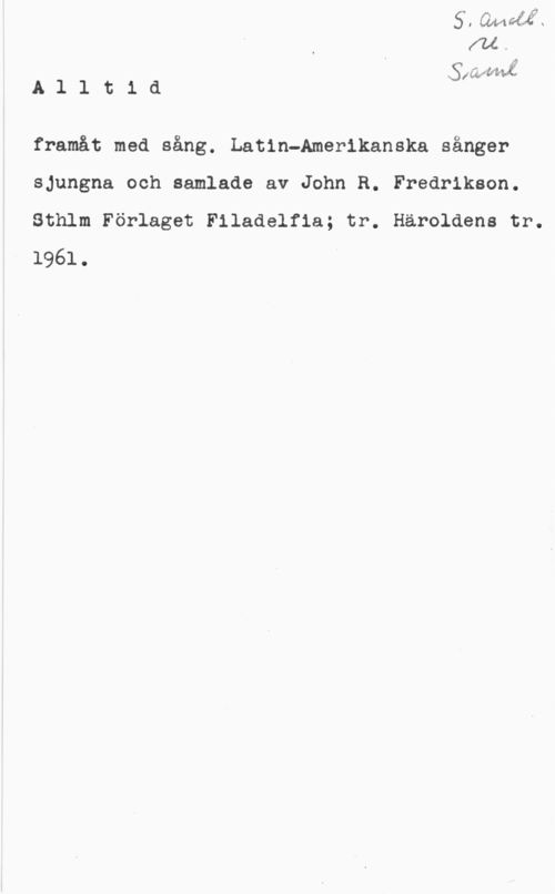 Fredriksson, John R. TÅ.

x t .left-sf
A 1 1 t l a :LM

framåt med sång. Latin-Amerikanska sånger
sjungna och samlade av John R. Fredrikson.
Sthlm Förlaget Filadelfia; tr. Häroldens tr.
1961.