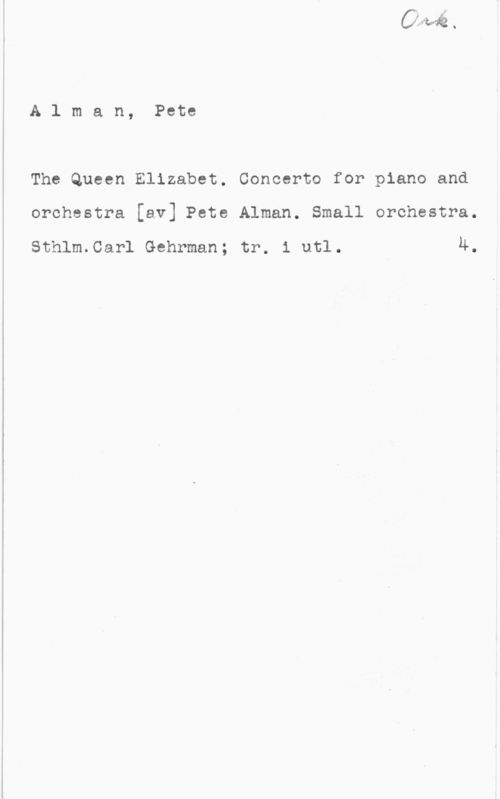 Alman, Pete Alman, Pete
The Queen Elizabet. Concerto for piano and

orchestra [av] Pete Alman. Small orchestra.

sthlm.carl Gehrman; tr. 1 url. 4.