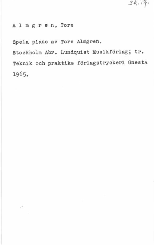 Almgren, Tore Almgran, Tore

Spela piano av Tore Almgren.
Stockholm Abr. Lundquist Musikförlag; tr.
Teknik och praktika förlagstryckeri Gnesta

1965.