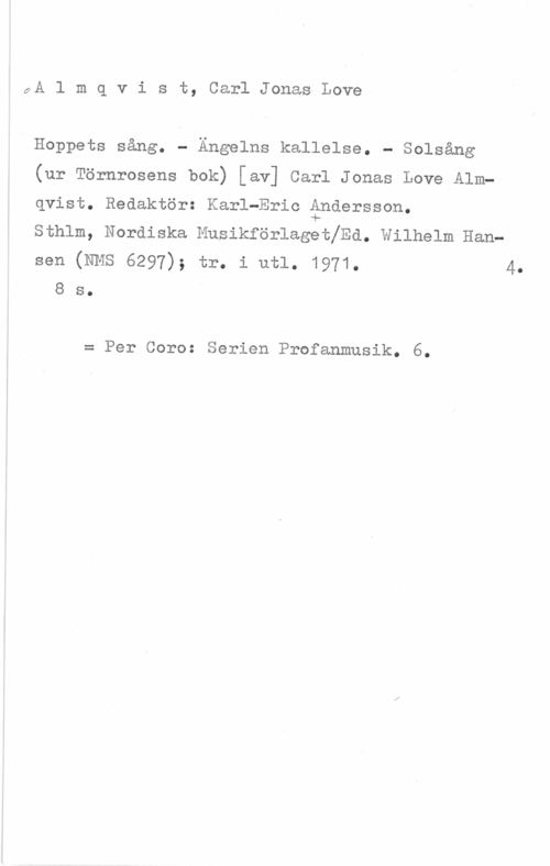 Almqvist, Carl Jonas Love 9A l m q v i s t, Carl Jonas-Love

Hoppets sång. - Ängelns kallelse. - Solsång

(ur Törnrosens bok) [av] Carl Jonas Love Alm
qvist. Redaktör: Karl-Eric åndersson.

sthlm, Nordiska Musikförlagetlrd. wilhelm Han
Sen (NMS 6297); tr. i utl. 1971. 4.
8 s.

= Per Coro: Serien Profanmusik. 6.