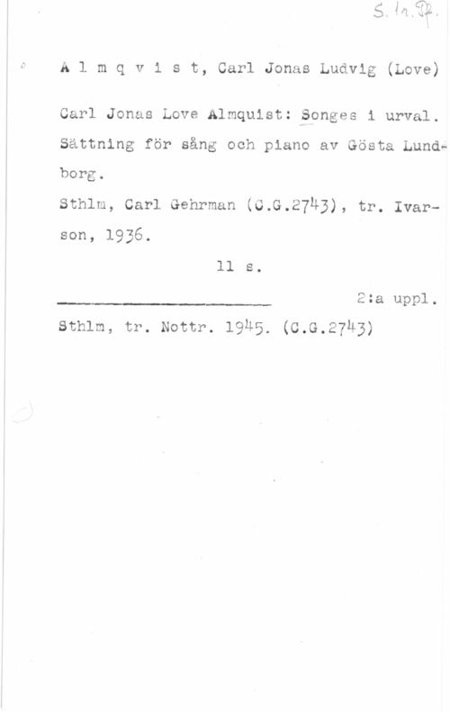 Almqvist, Carl Jonas Love Almqvist, CarlJonasLudvig(Love)

Carl Jonas Love Almquistzäsonges i urval.
Sattning för sång och piano av Gösta Lunds
borg.
sthlm, carl Gehrman (o.s.27u3), tr. Ivarson, 1936.

ll s.
2:a uppl.

.I

sthlm, tr. Nottr. l9u5. (c.G.27M3)