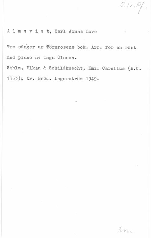Almqvist, Carl Jonas Love Almqvist, CarlJonasLove

Tre sånger ur Törnrosens bok. Arr. för en röst
med piano av Inga Olsson.
sthlm, Elkan a schildknecht, Emil-oarelius (E.c.

1553); tr. Bröd. Lagerström 1949.