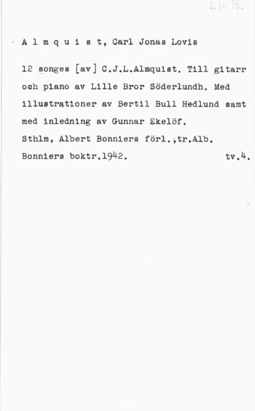 Almqvist, Carl Jonas Love rAlmquist, CarlJonasLovis

12 songes [av] C.J.L.Almquist. Till gitarr
ooh piano av Lille Bror Söderlundh. Med
illustrationer av Bertil Bull Hedlund samt
med inledning av Gunnar Ekelöf.

Sthlm, Albert Bonniers förl.;tr.Alb.
Bonniers boktr.l9ä2. tv.Ä.