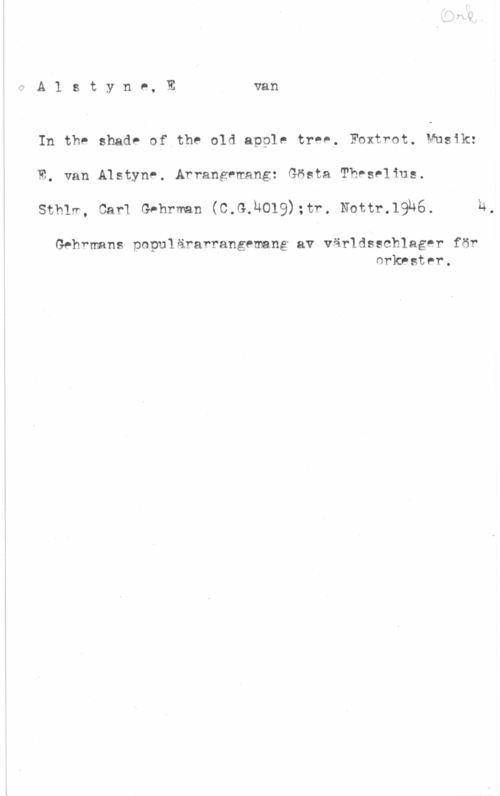 Alstyne, Egbert van A.l s t y n e, E van

In the shade of the old apple tree. Foxtrot. Musik:

E, van Alstyne. Arrangemang: Gösta Theselius.

X

sthiw, sarx Gehrman (c.G.h019);tr. Nottr.19h6. 4.

Gehrmans populärarrangemang av världsechlager för
orkrstnr.