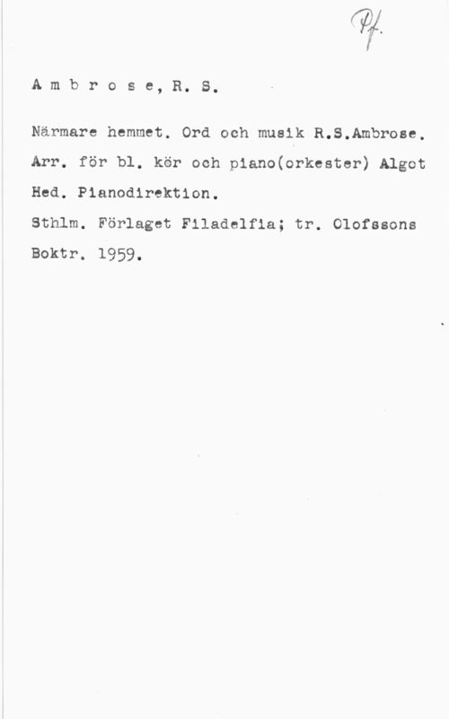 Ambrose, R. S. Ambrose, R. S.

Närmare hemmet. Ord och musik R.S.Ambrose,
Arr. för bl. kör och piano(orkester) Algot
Hed. Pianodirektion.

Sthlm. Förlaget Filadelfia; tr. Olofssons
Boktr. 1959.
