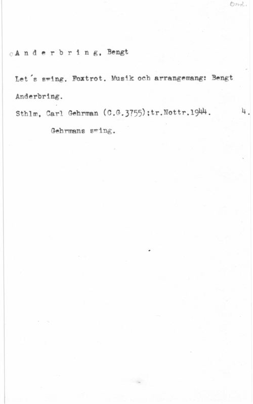 Anderbring, Bengt wA n d e r b r i n g, Bengt

Let,s swing. Fbxtrot. Musik och arrangemang: Bengt
Anderbring.

Sthlm, Carl Gdhrman (O.G.3?55):tr.Nottr.l9NN.

Gehrmans swing.