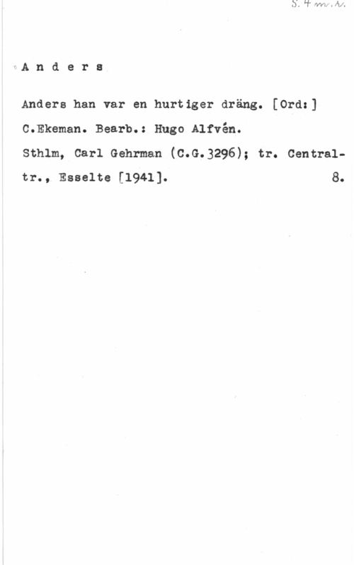 Alfvén, Hugo Emil DA n d e r a

Anders han var en hurtiger dräng. [Onda]
C.Ekeman. Bearb.: Hugo Alfvén.

Sthlm, Carl Gehrman (C.G.3296); tr. Centraltr., Esselte [1941]. 8.