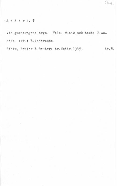 Anders, T. ClA n d e r s, T

Vid granskngens bryn. Väls.

Musik och text:

ders. Arr.: E.Andersson.

Sthlm, Reuter & Reuter: tr.Nottr.19h5,

T.An-