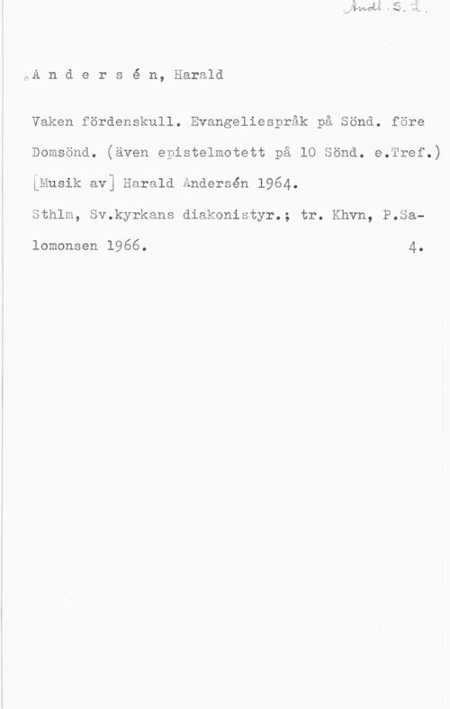 Andersén, Harald Andersé n, Harald

Vaken fördenskull. Evangeliespråk på Sönd. före
Domsönd. (även epistelmotett på lo sönd. e.Tref.)
iMusik av] Harald Ändersén 1964.

Sthlm, Sv.kyrkans diakonistyr.; tr. Khvn, P.Sa
lomonsen 1966. 4.